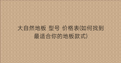 “大自然地板 型号 价格表(如何找到最适合你的地板款式)